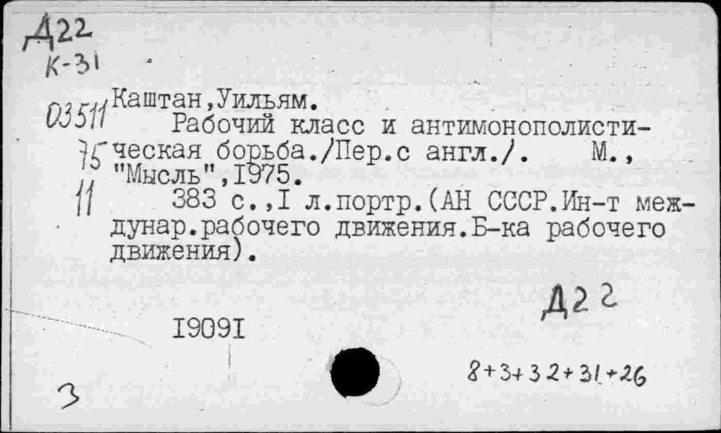 ﻿
Каштан, Уильям.
Рабочий класс и антимонополисти-7гческая борьба./Пер.с англ./. М., 0 ’’Ммслк” 7975
И 383 с.,1 л.портр.(АН СССР.Ин-т меж-дунар.рабочего движения.Б-ка рабочего движения).
19091

